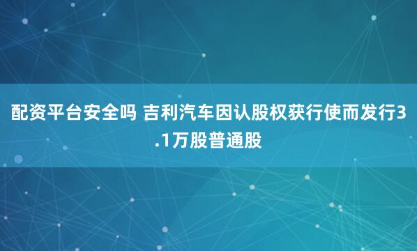 配资平台安全吗 吉利汽车因认股权获行使而发行3.1万股普通股