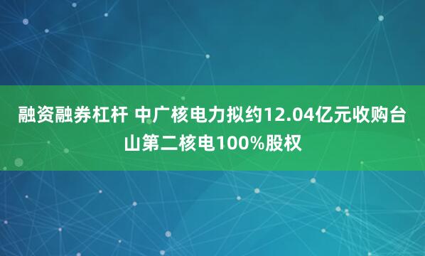 融资融券杠杆 中广核电力拟约12.04亿元收购台山第二核电100%股权