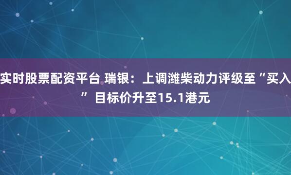 实时股票配资平台 瑞银：上调潍柴动力评级至“买入” 目标价升至15.1港元