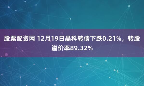 股票配资网 12月19日晶科转债下跌0.21%，转股溢价率89.32%