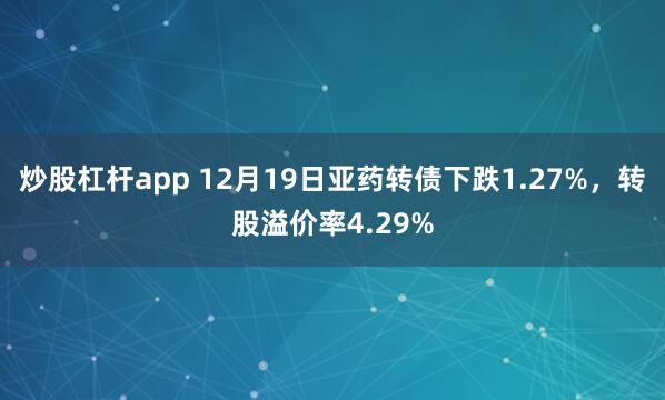 炒股杠杆app 12月19日亚药转债下跌1.27%，转股溢价率4.29%