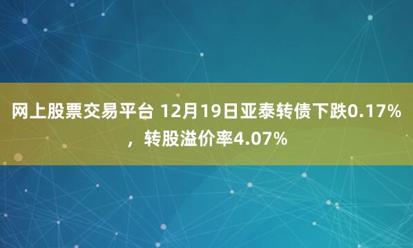 网上股票交易平台 12月19日亚泰转债下跌0.17%，转股溢价率4.07%