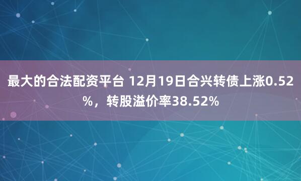 最大的合法配资平台 12月19日合兴转债上涨0.52%，转股溢价率38.52%