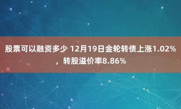 股票可以融资多少 12月19日金轮转债上涨1.02%，转股溢价率8.86%