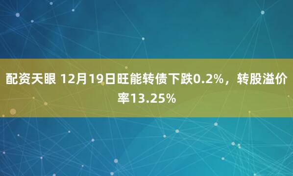 配资天眼 12月19日旺能转债下跌0.2%，转股溢价率13.25%