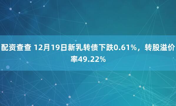 配资查查 12月19日新乳转债下跌0.61%，转股溢价率49.22%