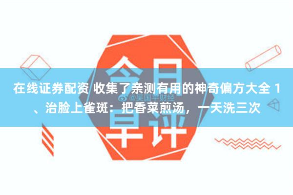 在线证券配资 收集了亲测有用的神奇偏方大全 1、治脸上雀斑：把香菜煎汤，一天洗三次