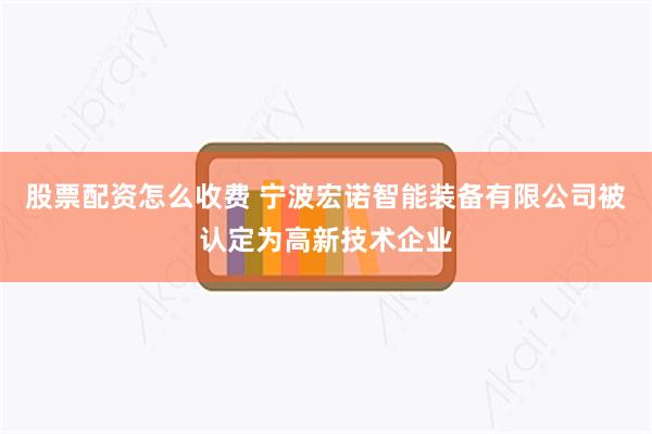 股票配资怎么收费 宁波宏诺智能装备有限公司被认定为高新技术企业