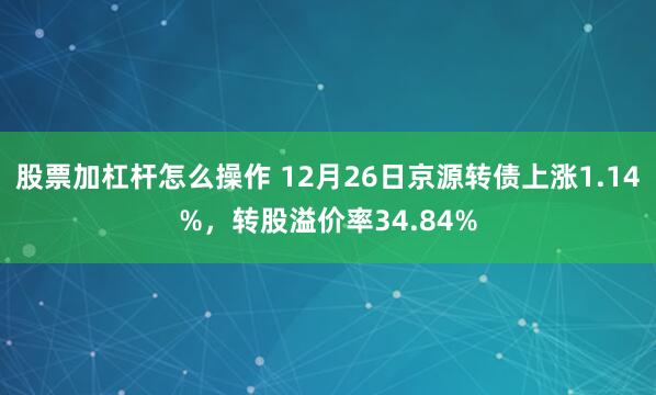 股票加杠杆怎么操作 12月26日京源转债上涨1.14%，转股溢价率34.84%