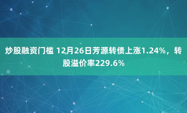 炒股融资门槛 12月26日芳源转债上涨1.24%，转股溢价率229.6%