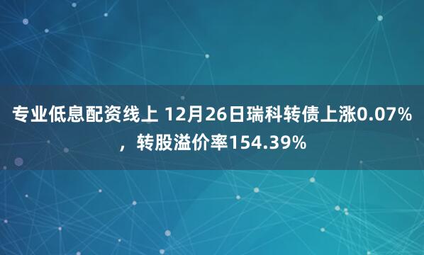 专业低息配资线上 12月26日瑞科转债上涨0.07%，转股溢价率154.39%