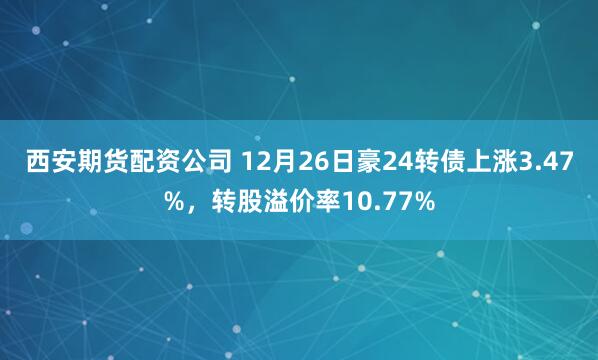 西安期货配资公司 12月26日豪24转债上涨3.47%，转股溢价率10.77%