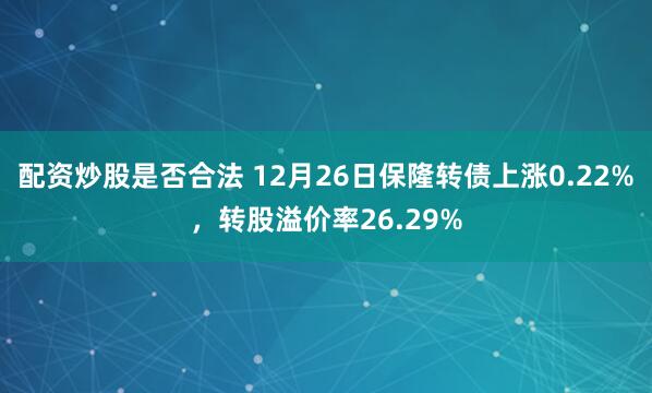 配资炒股是否合法 12月26日保隆转债上涨0.22%，转股溢价率26.29%