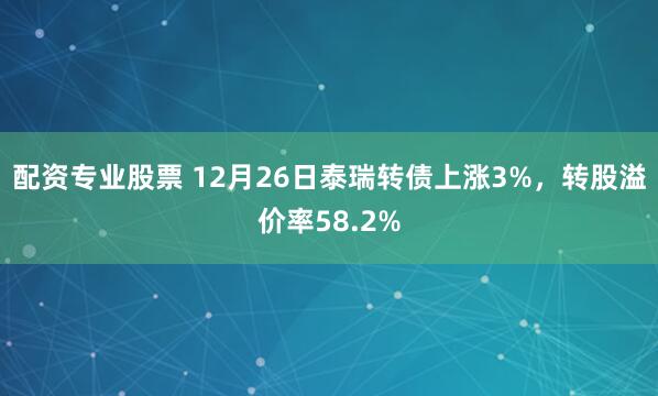 配资专业股票 12月26日泰瑞转债上涨3%，转股溢价率58.2%