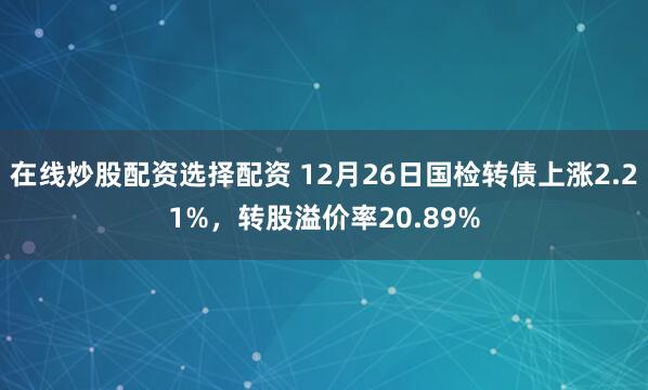 在线炒股配资选择配资 12月26日国检转债上涨2.21%，转股溢价率20.89%