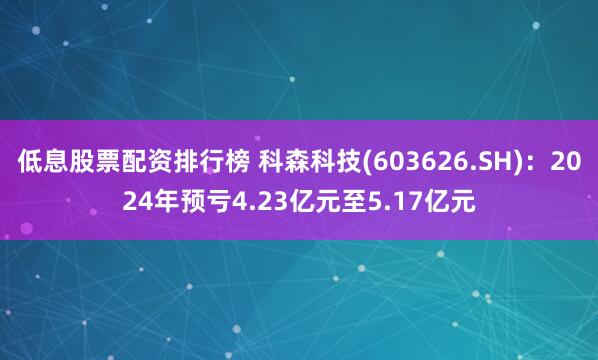 低息股票配资排行榜 科森科技(603626.SH)：2024年预亏4.23亿元至5.17亿元