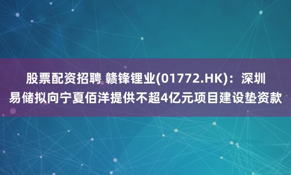 股票配资招聘 赣锋锂业(01772.HK)：深圳易储拟向宁夏佰洋提供不超4亿元项目建设垫资款