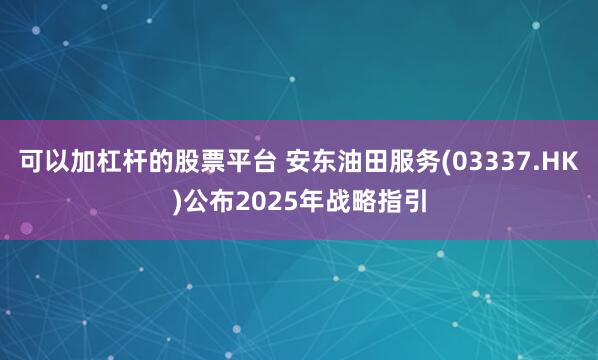 可以加杠杆的股票平台 安东油田服务(03337.HK)公布2025年战略指引