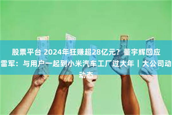 股票平台 2024年狂赚超28亿元？董宇辉回应；雷军：与用户一起到小米汽车工厂过大年｜大公司动态