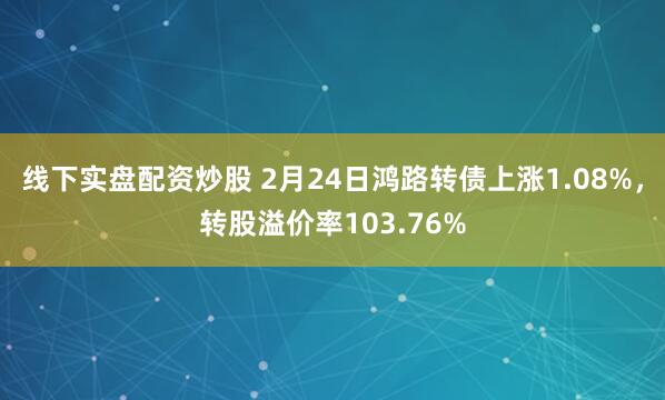 线下实盘配资炒股 2月24日鸿路转债上涨1.08%，转股溢价率103.76%