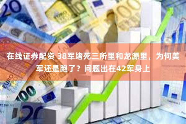 在线证券配资 38军堵死三所里和龙源里，为何美军还是跑了？问题出在42军身上