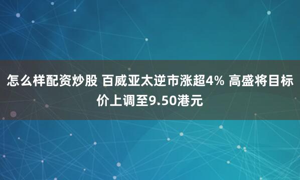 怎么样配资炒股 百威亚太逆市涨超4% 高盛将目标价上调至9.50港元