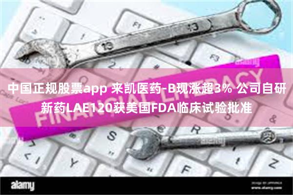 中国正规股票app 来凯医药-B现涨超3% 公司自研新药LAE120获美国FDA临床试验批准