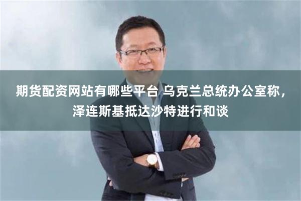 期货配资网站有哪些平台 乌克兰总统办公室称，泽连斯基抵达沙特进行和谈