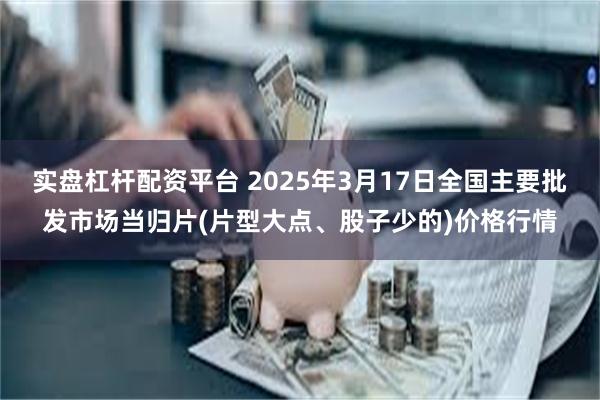 实盘杠杆配资平台 2025年3月17日全国主要批发市场当归片(片型大点、股子少的)价格行情