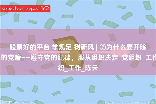 股票好的平台 学规定 树新风 | ⑦为什么要开除刘力功的党籍——遵守党的纪律，服从组织决定_党组织_工作_陈云