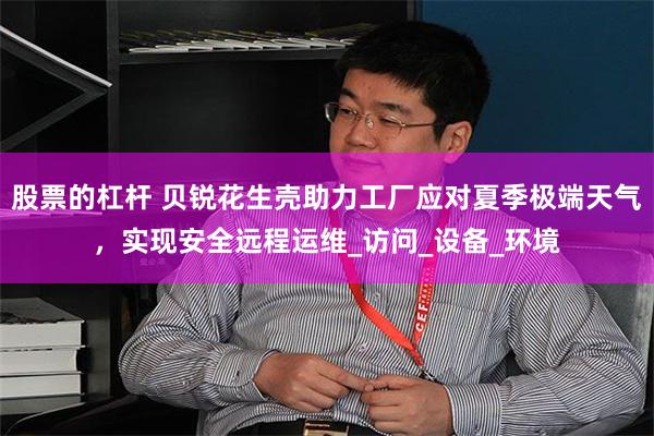 股票的杠杆 贝锐花生壳助力工厂应对夏季极端天气，实现安全远程运维_访问_设备_环境