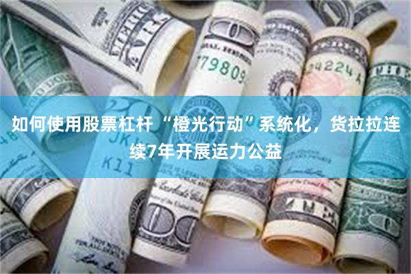 如何使用股票杠杆 “橙光行动”系统化，货拉拉连续7年开展运力公益